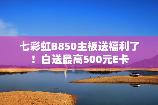 七彩虹B850主板送福利了！白送最高500元E卡