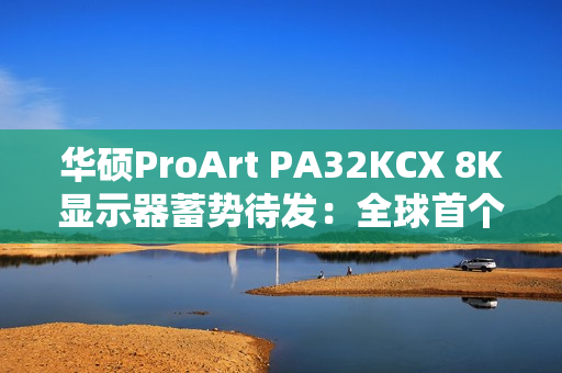 华硕ProArt PA32KCX 8K显示器蓄势待发：全球首个8K HDR miniLED