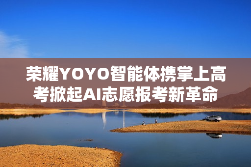 荣耀YOYO智能体携掌上高考掀起AI志愿报考新革命