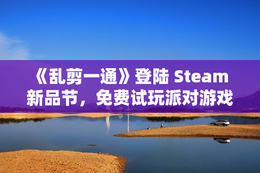 《乱剪一通》登陆 Steam 新品节，免费试玩派对游戏新宠！