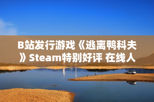 B站发行游戏《逃离鸭科夫》Steam特别好评 在线人数超3万