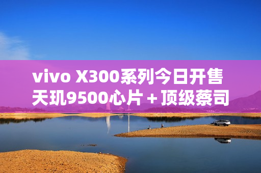 vivo X300系列今日开售 天玑9500心片+顶级蔡司影像 vivo X300系列今日开售 天玑9500心片+顶级蔡司影像