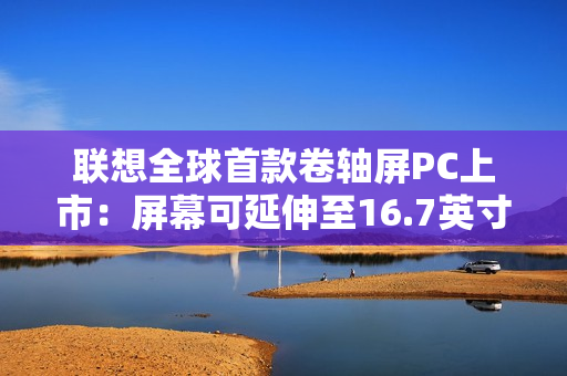 联想全球首款卷轴屏PC上市:屏幕可延伸至16.7英寸 首发29999元 联想全球首款卷轴屏PC上市:屏幕可延伸至16.7英寸 首发29999元