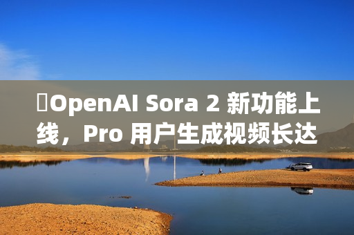 ​OpenAI Sora 2 新功能上线，Pro 用户生成视频长达 25 秒