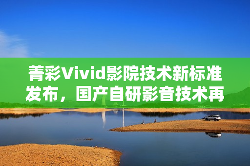 菁彩Vivid影院技术新标准发布，国产自研影音技术再升级