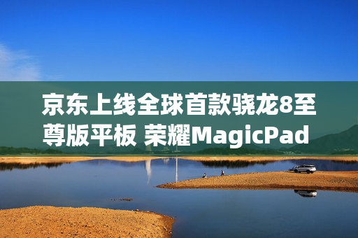 京东上线全球首款骁龙8至尊版平板 荣耀MagicPad 3 Pro首发立减200元