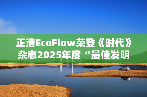 正浩EcoFlow荣登《时代》杂志2025年度“最佳发明”榜单 OCEAN Pro获评绿色能源类创新典范 正浩EcoFlow荣登《时代》杂志2025年度“最佳发明”榜单 OCEAN Pro获评绿色能源类创新典范