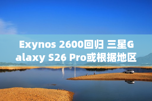 Exynos 2600回归 三星Galaxy S26 Pro或根据地区配备SoC
