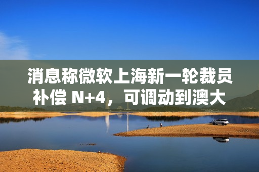 消息称微软上海新一轮裁员补偿 N+4，可调动到澳大利亚