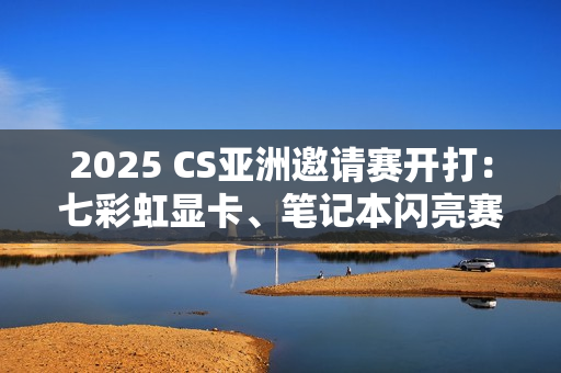 2025 CS亚洲邀请赛开打：七彩虹显卡、笔记本闪亮赛场