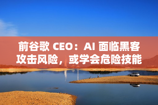 前谷歌 CEO：AI 面临黑客攻击风险，或学会危险技能