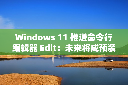 Windows 11 推送命令行编辑器 Edit：未来将成预装软件