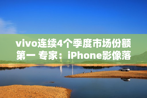 vivo连续4个季度市场份额第一 专家:iPhone影像落后了vivo很多代 vivo连续4个季度市场份额第一 专家:iPhone影像落后了vivo很多代