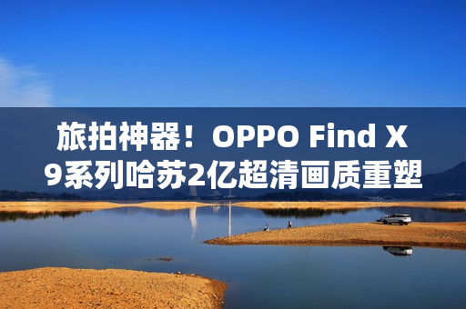 旅拍神器！OPPO Find X9系列哈苏2亿超清画质重塑旅拍体验！