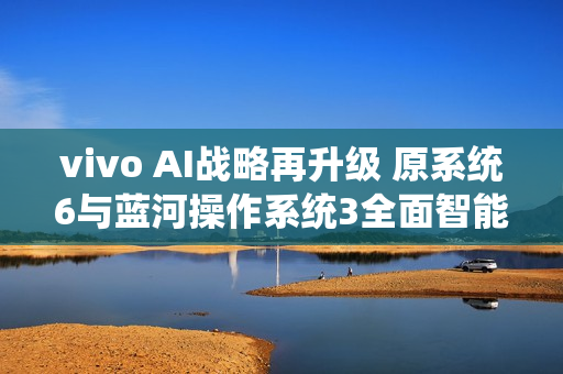 vivo AI战略再升级 原系统6与蓝河操作系统3全面智能化