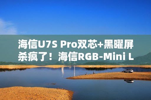 海信U7S Pro双芯+黑曜屏杀疯了！海信RGB-Mini LED三旗舰锁死高端电视圈