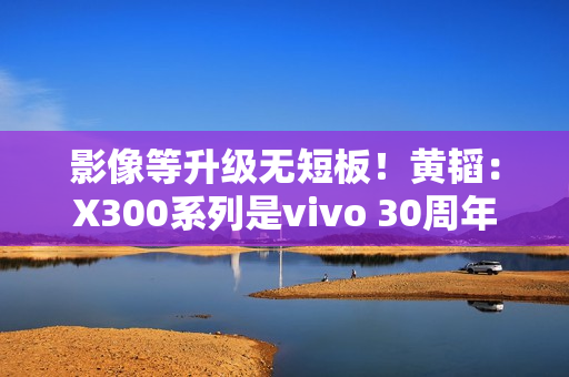 影像等升级无短板！黄韬：X300系列是vivo 30周年的诚意之作 没mini版