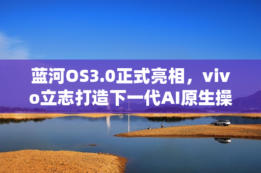 蓝河OS3.0正式亮相，vivo立志打造下一代AI原生操作系统