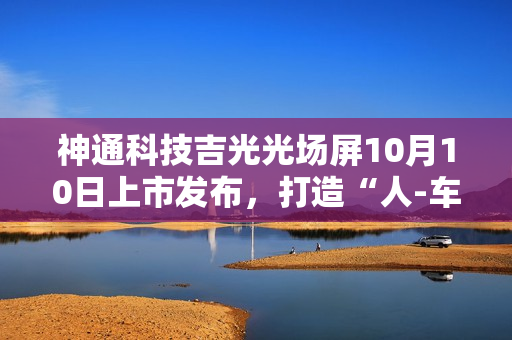 神通科技吉光光场屏10月10日上市发布,打造“人-车-家”无界新体验 神通科技吉光光场屏10月10日上市发布,打造“人-车-家”无界新体验