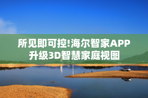 所见即可控!海尔智家APP升级3D智慧家庭视图
