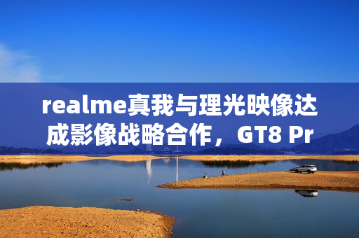 realme真我与理光映像达成影像战略合作，GT8 Pro本月登场