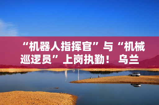“机器人指挥官”与“机械巡逻员”上岗执勤! 乌兰哈达火山景区用科技打造文旅新体验 “机器人指挥官”与“机械巡逻员”上岗执勤! 乌兰哈达火山景区用科技打造文旅新体验