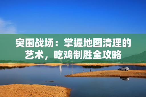 突围战场：掌握地图清理的艺术，吃鸡制胜全攻略