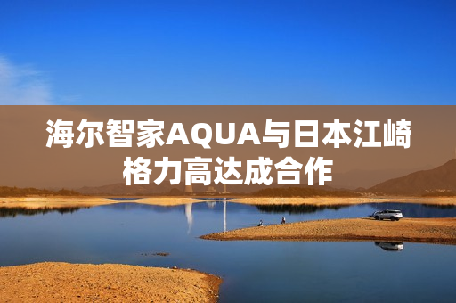 海尔智家AQUA与日本江崎格力高达成合作