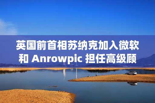 英国前首相苏纳克加入微软和 Anrowpic 担任高级顾问