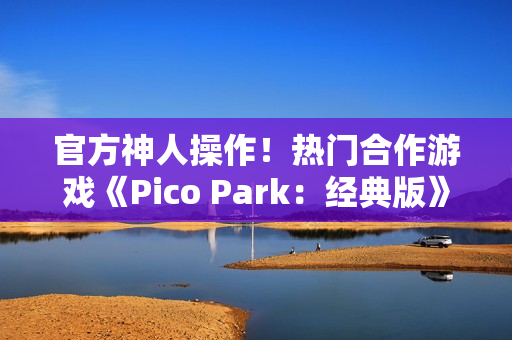 官方神人操作！热门合作游戏《Pico Park：经典版》意外永久免费
