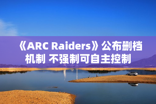 《ARC Raiders》公布删档机制 不强制可自主控制