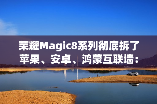 荣耀Magic8系列彻底拆了苹果、安卓、鸿蒙互联墙：全面跨设备互通