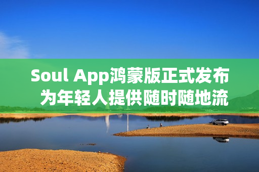 Soul App鸿蒙版正式发布  为年轻人提供随时随地流畅的AI社交与情绪价值体验