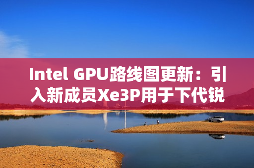Intel GPU路线图更新：引入新成员Xe3P用于下代锐炫