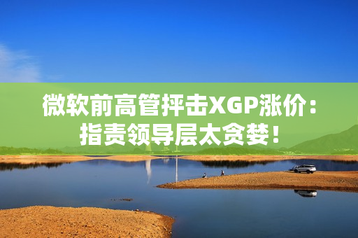 微软前高管抨击XGP涨价：指责领导层太贪婪！