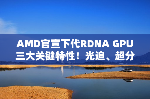 AMD官宣下代RDNA GPU三大关键特性!光追、超分更强 AMD官宣下代RDNA GPU三大关键特性!光追、超分更强