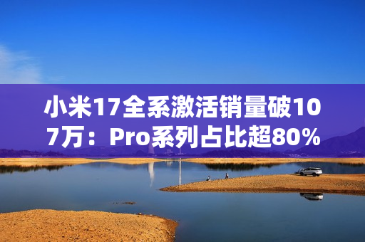 小米17全系激活销量破107万：Pro系列占比超80% 背屏大受欢迎