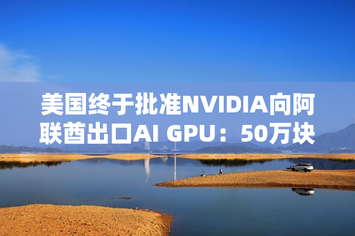 美国终于批准NVIDIA向阿联酋出口AI GPU：50万块Blackwell飞奔中东