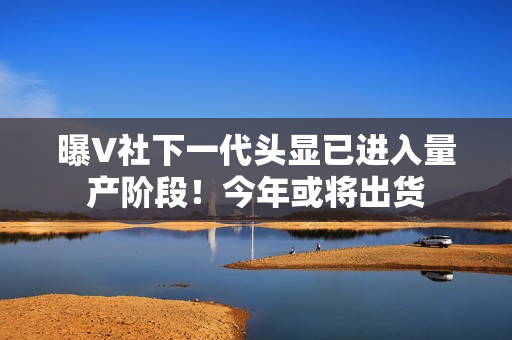 曝V社下一代头显已进入量产阶段！今年或将出货