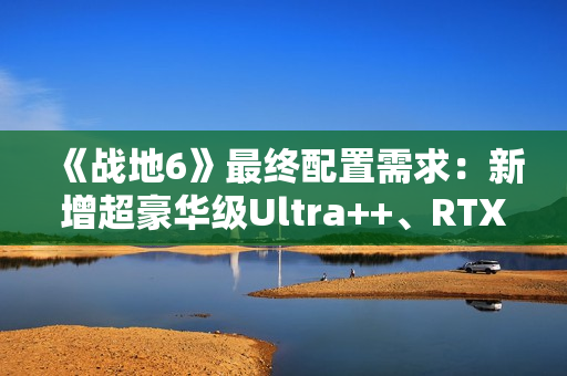 《战地6》最终配置需求：新增超豪华级Ultra++、RTX 5080只是起步