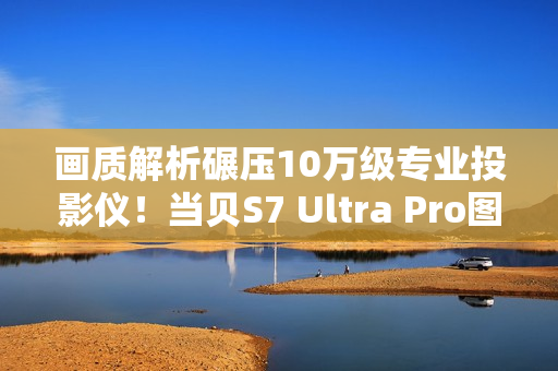 画质解析碾压10万级专业投影仪！当贝S7 Ultra Pro图赏