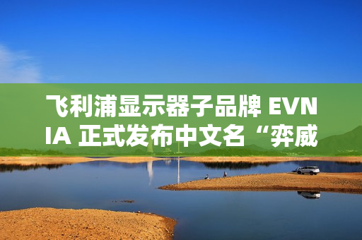 飞利浦显示器子品牌 EVNIA 正式发布中文名“弈威” 飞利浦显示器子品牌 EVNIA 正式发布中文名“弈威”