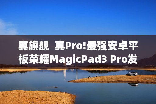 真旗舰  真Pro!最强安卓平板荣耀MagicPad3 Pro发布会定档10月15日