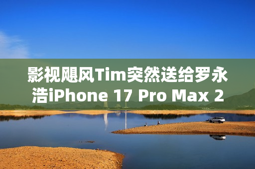 影视飓风Tim突然送给罗永浩iPhone 17 Pro Max 2TB 本人非常惊喜 影视飓风Tim突然送给罗永浩iPhone 17 Pro Max 2TB 本人非常惊喜