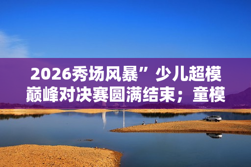 2026秀场风暴”少儿超模巅峰对决赛圆满结束；童模时尚迈入新时代