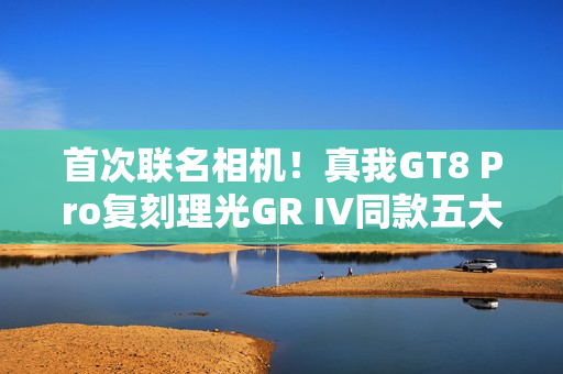 首次联名相机！真我GT8 Pro复刻理光GR IV同款五大影调