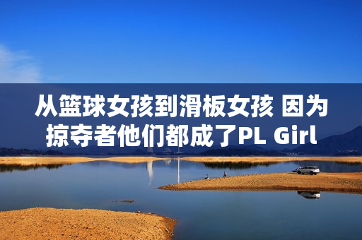 从篮球女孩到滑板女孩 因为掠夺者他们都成了PL Girls!