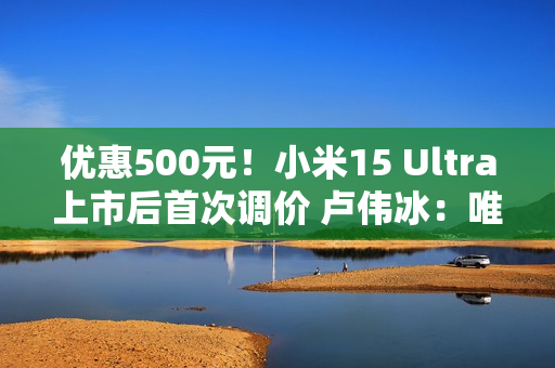 优惠500元！小米15 Ultra上市后首次调价 卢伟冰：唯一的一皇一后组合