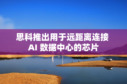 思科推出用于远距离连接 AI 数据中心的芯片 思科推出用于远距离连接 AI 数据中心的芯片
