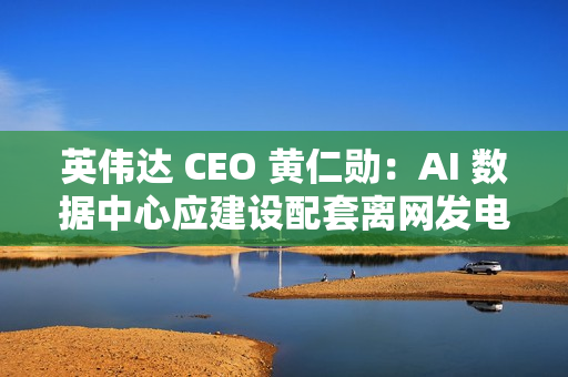 英伟达 CEO 黄仁勋：AI 数据中心应建设配套离网发电能力